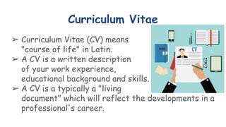 Curriculum Vitae
➢ Curriculum Vitae (CV) means
"course of life" in Latin.
➢ A CV is a written description
of your work experience,
educational background and skills.
➢ A CV is a typically a "living
document" which will reflect the developments in a
professional's career.
 