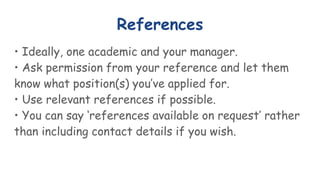 References
• Ideally, one academic and your manager.
• Ask permission from your reference and let them
know what position(s) you’ve applied for.
• Use relevant references if possible.
• You can say ‘references available on request’ rather
than including contact details if you wish.
 