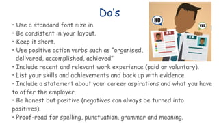 Do’s
• Use a standard font size in.
• Be consistent in your layout.
• Keep it short.
• Use positive action verbs such as “organised,
delivered, accomplished, achieved”
• Include recent and relevant work experience (paid or voluntary).
• List your skills and achievements and back up with evidence.
• Include a statement about your career aspirations and what you have
to offer the employer.
• Be honest but positive (negatives can always be turned into
positives).
• Proof-read for spelling, punctuation, grammar and meaning.
 