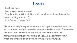 Don’ts
• Do it in a rush.
• Leave gaps in employment.
• Simply write a list of duties under work experience (remember
you are selling yourself!).
• Use flashy or large font.
There is no single way to write a CV. It is your document and can
be structured and presented as you wish within a basic framework.
The important thing to remember is that this is the first
impression an employer will have of you. It is your marketing
brochure through which you are trying to sell yourself.
 