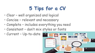 5 Tips for a CV
• Clear – well organized and logical
• Concise – relevant and necessary
• Complete – includes everything you need
• Consistent – don’t mix styles or fonts
• Current – Up-to-date
 