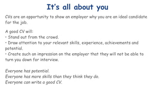It’s all about you
CVs are an opportunity to show an employer why you are an ideal candidate
for the job.
A good CV will:
• Stand out from the crowd.
• Draw attention to your relevant skills, experience, achievements and
potential.
• Create such an impression on the employer that they will not be able to
turn you down for interview.
Everyone has potential.
Everyone has more skills than they think they do.
Everyone can write a good CV.
 