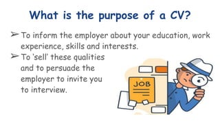 What is the purpose of a CV?
➢To inform the employer about your education, work
experience, skills and interests.
➢To ‘sell’ these qualities
and to persuade the
employer to invite you
to interview.
 