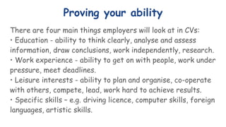 Proving your ability
There are four main things employers will look at in CVs:
• Education - ability to think clearly, analyse and assess
information, draw conclusions, work independently, research.
• Work experience - ability to get on with people, work under
pressure, meet deadlines.
• Leisure interests - ability to plan and organise, co-operate
with others, compete, lead, work hard to achieve results.
• Specific skills – e.g. driving licence, computer skills, foreign
languages, artistic skills.
 