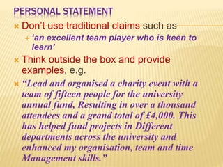 PERSONAL STATEMENT
 Don’t use traditional claims such as
 ‘an excellent team player who is keen to
learn’
 Think outside the box and provide
examples, e.g.
 “Lead and organised a charity event with a
team of fifteen people for the university
annual fund, Resulting in over a thousand
attendees and a grand total of £4,000. This
has helped fund projects in Different
departments across the university and
enhanced my organisation, team and time
Management skills.”
 