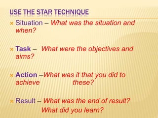 USE THE STAR TECHNIQUE
 Situation – What was the situation and
when?
 Task – What were the objectives and
aims?
 Action –What was it that you did to
achieve these?
 Result – What was the end of result?
What did you learn?
 