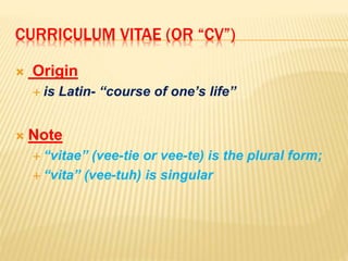 CURRICULUM VITAE (OR “CV”)
 Origin
 is Latin- “course of one’s life”
 Note
 “vitae” (vee-tie or vee-te) is the plural form;
 “vita” (vee-tuh) is singular
 