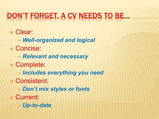 DON’T FORGET, A CV NEEDS TO BE…
 Clear:
 Well-organized and logical
 Concise:
 Relevant and necessary
 Complete:
 Includes everything you need
 Consistent:
 Don’t mix styles or fonts
 Current:
 Up-to-date
 