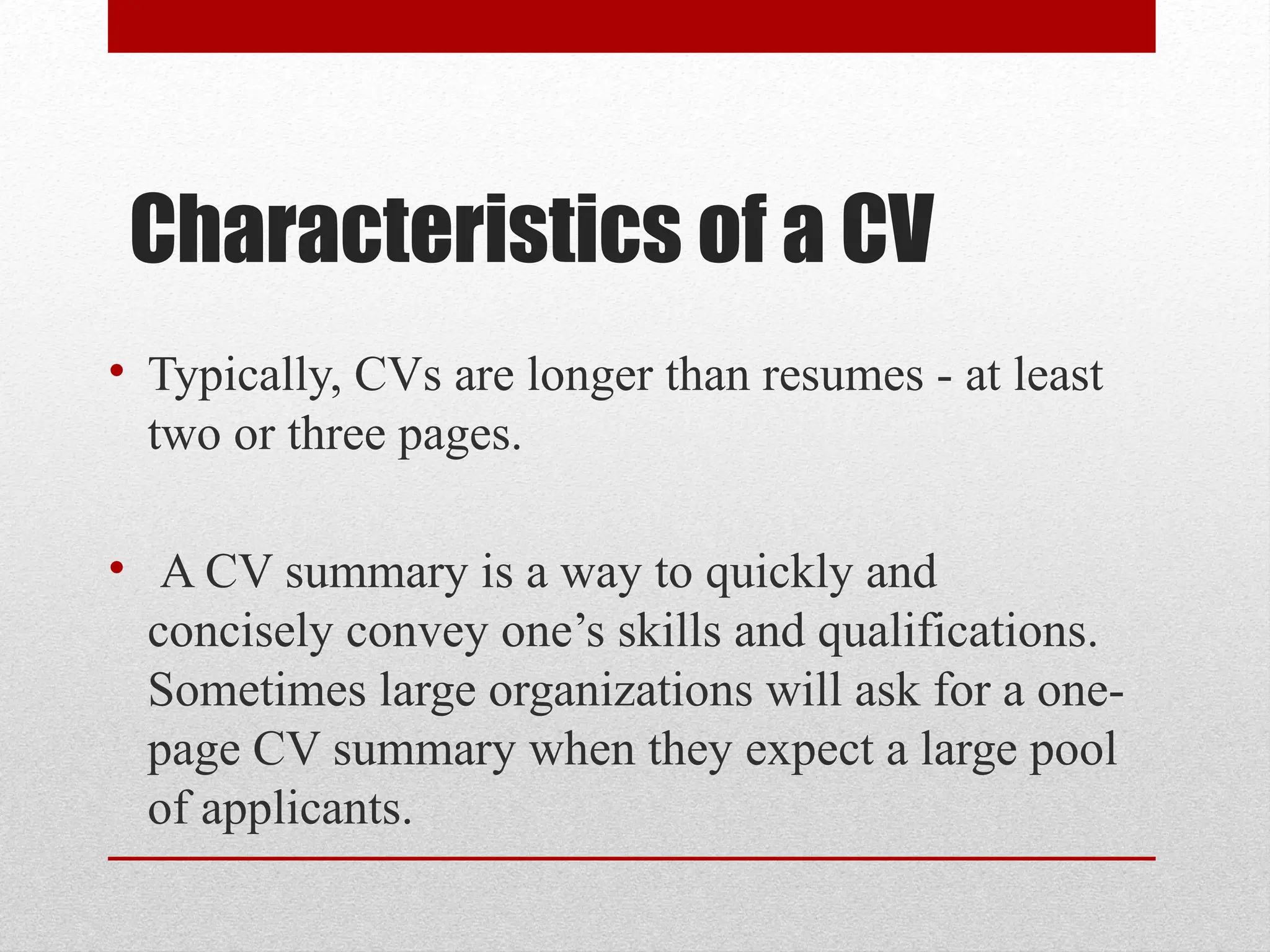 Characteristics of a CV
• Typically, CVs are longer than resumes - at least
two or three pages.
• A CV summary is a way to quickly and
concisely convey one’s skills and qualifications.
Sometimes large organizations will ask for a one-
page CV summary when they expect a large pool
of applicants.
 