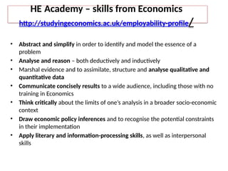 HE Academy – skills from Economics
http://studyingeconomics.ac.uk/employability-profile/
• Abstract and simplify in order to identify and model the essence of a
problem
• Analyse and reason – both deductively and inductively
• Marshal evidence and to assimilate, structure and analyse qualitative and
quantitative data
• Communicate concisely results to a wide audience, including those with no
training in Economics
• Think critically about the limits of one’s analysis in a broader socio-economic
context
• Draw economic policy inferences and to recognise the potential constraints
in their implementation
• Apply literary and information-processing skills, as well as interpersonal
skills
 
