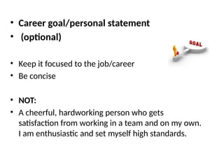 • Career goal/personal statement
• (optional)
• Keep it focused to the job/career
• Be concise
• NOT:
• A cheerful, hardworking person who gets
satisfaction from working in a team and on my own.
I am enthusiastic and set myself high standards.
 