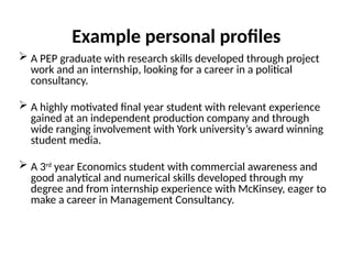 Example personal profiles
 A PEP graduate with research skills developed through project
work and an internship, looking for a career in a political
consultancy.
 A highly motivated final year student with relevant experience
gained at an independent production company and through
wide ranging involvement with York university’s award winning
student media.
 A 3rd
year Economics student with commercial awareness and
good analytical and numerical skills developed through my
degree and from internship experience with McKinsey, eager to
make a career in Management Consultancy.
 