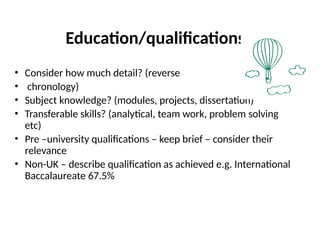 Education/qualifications
• Consider how much detail? (reverse
• chronology)
• Subject knowledge? (modules, projects, dissertation)
• Transferable skills? (analytical, team work, problem solving
etc)
• Pre –university qualifications – keep brief – consider their
relevance
• Non-UK – describe qualification as achieved e.g. International
Baccalaureate 67.5%
 