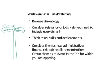 Work Experience – paid/voluntary
• Reverse chronology
• Consider relevance of jobs – do you need to
include everything ?
• Think tasks ,skills and achievements.
• Consider themes: e.g. administrative;
finance related; retail; relevant/other.
Group them as relevant to the job for which
you are applying.
 