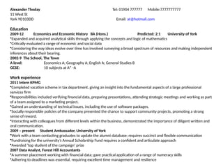 Alexander Thoday Tel: 01904 777777 Mobile:7777777777
11 West St
York YO103DD Email: at@hotmali.com
Education
2009-12 Economics and Economic History BA (Hons.) Predicted: 2:1 University of York
•Expanded and acquired analytical skills through applying the concepts and logic of mathematics
•Critically evaluated a range of economic and social data
•Considering the way ideas evolve over time has involved surveying a broad spectrum of resources and making independent
inferences about their bearing.
2002-9 The School, The Town
A level: Economics A; Geography A; English A; General Studies B
GCSE: 10 subjects at A* -A
Work experience
2011 Intern KPMG
•Completed vacation scheme in tax department, giving an insight into the fundamental aspects of a large professional
services firm
•Responsibilities included verifying financial data, preparing presentations, attending strategic meetings and working as part
of a team assigned to a marketing project.
•Gained an understanding of technical issues, including the use of software packages.
•Socially responsible policies of the company presented the chance to support community projects, promoting a strong
sense of reward.
•Interacting with colleagues from different levels within the business, demonstrated the importance of diligent written and
oral communication.
2009 – present Student Ambassador, University of York
•Work with a team contacting graduates to update the alumni database; requires succinct and flexible communication
•Fundraising for the university’s Annual Scholarship Fund requires a confident and articulate approach
•Awarded ‘top student of the campaign’ prize
2007 Data Analyst, Forest Hill Accountants
•A summer placement working with financial data; gave practical application of a range of numeracy skills
•Adhering to deadlines was essential, requiring excellent time management and resilience
 