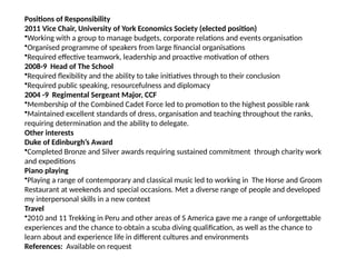 Positions of Responsibility
2011 Vice Chair, University of York Economics Society (elected position)
•Working with a group to manage budgets, corporate relations and events organisation
•Organised programme of speakers from large financial organisations
•Required effective teamwork, leadership and proactive motivation of others
2008-9 Head of The School
•Required flexibility and the ability to take initiatives through to their conclusion
•Required public speaking, resourcefulness and diplomacy
2004 -9 Regimental Sergeant Major, CCF
•Membership of the Combined Cadet Force led to promotion to the highest possible rank
•Maintained excellent standards of dress, organisation and teaching throughout the ranks,
requiring determination and the ability to delegate.
Other interests
Duke of Edinburgh’s Award
•Completed Bronze and Silver awards requiring sustained commitment through charity work
and expeditions
Piano playing
•Playing a range of contemporary and classical music led to working in The Horse and Groom
Restaurant at weekends and special occasions. Met a diverse range of people and developed
my interpersonal skills in a new context
Travel
•2010 and 11 Trekking in Peru and other areas of S America gave me a range of unforgettable
experiences and the chance to obtain a scuba diving qualification, as well as the chance to
learn about and experience life in different cultures and environments
References: Available on request
 