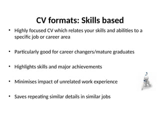 CV formats: Skills based
• Highly focused CV which relates your skills and abilities to a
specific job or career area
• Particularly good for career changers/mature graduates
• Highlights skills and major achievements
• Minimises impact of unrelated work experience
• Saves repeating similar details in similar jobs
 
