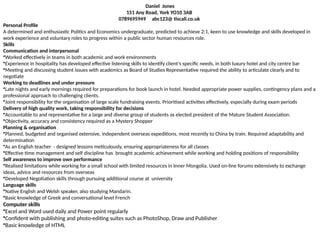 Daniel Jones
151 Any Road, York YO10 3AB
0789695949 abc123@ tiscali.co.uk
Personal Profile
A determined and enthusiastic Politics and Economics undergraduate, predicted to achieve 2:1, keen to use knowledge and skills developed in
work experience and voluntary roles to progress within a public sector human resources role.
Skills
Communication and interpersonal
•Worked effectively in teams in both academic and work environments
•Experience in hospitality has developed effective listening skills to identify client’s specific needs, in both luxury hotel and city centre bar
•Meeting and discussing student issues with academics as Board of Studies Representative required the ability to articulate clearly and to
negotiate
Working to deadlines and under pressure
•Late nights and early mornings required for preparations for book launch in hotel. Needed appropriate power supplies, contingency plans and a
professional approach to challenging clients.
•Joint responsibility for the organisation of large scale fundraising events. Prioritised activities effectively, especially during exam periods
Delivery of high quality work, taking responsibility for decisions
•Accountable to and representative for a large and diverse group of students as elected president of the Mature Student Association.
•Objectivity, accuracy and consistency required as a Mystery Shopper
Planning & organisation
•Planned, budgeted and organised extensive, independent overseas expeditions, most recently to China by train. Required adaptability and
determination
•As an English teacher - designed lessons meticulously, ensuring appropriateness for all classes
•Effective time management and self discipline has brought academic achievement while working and holding positions of responsibility
Self awareness to improve own performance
•Realised limitations while working for a small school with limited resources in Inner Mongolia. Used on-line forums extensively to exchange
ideas, advice and resources from overseas
•Developed Negotiation skills through pursuing additional course at university
Language skills
•Native English and Welsh speaker, also studying Mandarin.
•Basic knowledge of Greek and conversational level French
Computer skills
•Excel and Word used daily and Power point regularly
•Confident with publishing and photo-editing suites such as PhotoShop, Draw and Publisher
•Basic knowledge of HTML
 