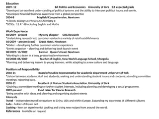 Education
2009 -12 BA Politics and Economics University of York 2:1 expected grade
•Developed an excellent understanding of political systems and the ability to interpret political issues and events.
•Developed financial/business awareness from a global perspective
2004-8 Mayfield Comprehensive, Newtown
•A levels: Biology A; Physics A; Chemistry B
•GCSEs: 11 A* -B including English and Maths
Work Experience
10/2009 - present Mystery shopper GRG Research
•Undertaking research into customer service in a variety of retail establishments
10/2009 – present (vacs) Grand Hotel, Newtown
•Waiter – developing further customer service experience
•Events organiser – planning and delivering book launch event
08/2009- 10/2009 Barman Queen’s Head, Newtown
•Working in a team in a busy, pressurised environment
10/2008- 06/2009 Teacher of English, New World Language School, Mongolia
•Planning and delivering lessons to young learners, while adapting to a new culture and language
Positions of Responsibility
2010-11 Board of Studies Representative for academic department University of York
•Liaison between academic staff and students; seeking and understanding student issues and concerns; attending committee
meetings; reporting back.
2010-11 President of Mature Students Association, University of York
•Chairing a committee working to further student interests, including planning and developing a social programme.
2009-present Fund raiser for Cancer Research
•Being creative with ideas and planning and organising student events
Interests
Travel – independent travel in vacations to China, USA and within Europe. Expanding my awareness of different cultures
Judo – holder of Brown belt
Cooking - Keen on experimental cooking and trying new recipes from around the world.
References Available on request
 