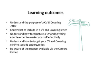 Learning outcomes
• Understand the purpose of a CV & Covering
Letter
• Know what to include in a CV and Covering letter
• Understand how to structure a CV and Covering
letter in order to market yourself effectively
• Understand how to target your CV and Covering
letter to specific opportunities
• Be aware of the support available via the Careers
Service
 