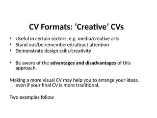 CV Formats: ‘Creative’ CVs
• Useful in certain sectors, e.g. media/creative arts
• Stand out/be remembered/attract attention
• Demonstrate design skills/creativity
• Be aware of the advantages and disadvantages of this
approach.
Making a more visual CV may help you to arrange your ideas,
even if your final CV is more traditional.
Two examples follow
 