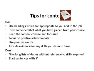Tips for content
Do:
• Use headings which are appropriate to you and to the job
• Give some detail of what you have gained from your course
• Keep the content concise and focussed
• Focus on positive achievements
• Use positive words
• Provide evidence for any skills you claim to have
Don’t:
• Give long lists of duties without reference to skills acquired
• Start sentences with ‘I’
 