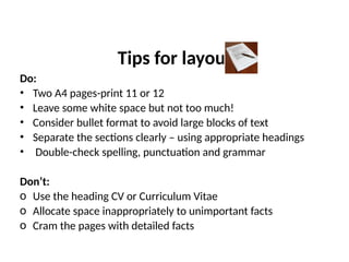 Tips for layout
Do:
• Two A4 pages-print 11 or 12
• Leave some white space but not too much!
• Consider bullet format to avoid large blocks of text
• Separate the sections clearly – using appropriate headings
• Double-check spelling, punctuation and grammar
Don’t:
o Use the heading CV or Curriculum Vitae
o Allocate space inappropriately to unimportant facts
o Cram the pages with detailed facts
 