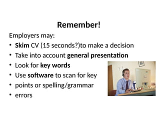 Remember!
Employers may:
• Skim CV (15 seconds?)to make a decision
• Take into account general presentation
• Look for key words
• Use software to scan for key
• points or spelling/grammar
• errors
 