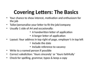 Covering Letters: The Basics
• Your chance to show interest, motivation and enthusiasm for
the job
• Tailor/personalise your letter to fit the job/company
• Usually 1 side of A4 and occasionally:
• A handwritten letter of application
• A longer letter of application
• Layout: Your address in top right of page, employer’s in top left
• Include the date
• Include reference to vacancy
• Write to a named person if possible
• Correct valediction: ‘Yours sincerely’ or ‘Yours faithfully’
• Check for spelling, grammar, typos & keep a copy
 