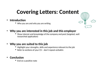 Covering Letters: Content
• Introduction
 Who you are and why you are writing
• Why you are interested in this job and this employer
 Show interest and knowledge of the company and post (targeted, well
researched application)
• Why you are suited to this job
 Highlight your strengths, skills and experience relevant to the job
 Refer to sections of your CV – don’t repeat verbatim
• Conclusion
 End on a positive note
 