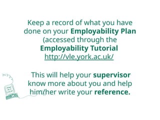 Keep a record of what you have
done on your Employability Plan
(accessed through the
Employability Tutorial
http://vle.york.ac.uk/
This will help your supervisor
know more about you and help
him/her write your reference.
 