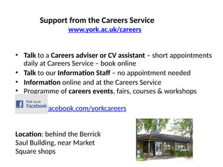 Support from the Careers Service
www.york.ac.uk/careers
• Talk to a Careers adviser or CV assistant – short appointments
daily at Careers Service – book online
• Talk to our Information Staff – no appointment needed
• Information online and at the Careers Service
• Programme of careers events, fairs, courses & workshops
www.facebook.com/yorkcareers
Location: behind the Berrick
Saul Building, near Market
Square shops
 