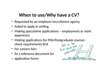 When to use/Why have a CV?
• Requested by an employer/recruitment agency
• Asked to apply in writing
• Making speculative applications – employment or work
experience
• Making applications for PhD/Postgraduate courses –
check requirements first
• For careers fairs
• As a reference document for
– application forms
 