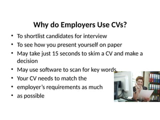 Why do Employers Use CVs?
• To shortlist candidates for interview
• To see how you present yourself on paper
• May take just 15 seconds to skim a CV and make a
decision
• May use software to scan for key words
• Your CV needs to match the
• employer’s requirements as much
• as possible
 