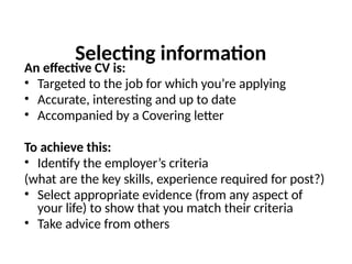 Selecting information
An effective CV is:
• Targeted to the job for which you’re applying
• Accurate, interesting and up to date
• Accompanied by a Covering letter
To achieve this:
• Identify the employer’s criteria
(what are the key skills, experience required for post?)
• Select appropriate evidence (from any aspect of
your life) to show that you match their criteria
• Take advice from others
 