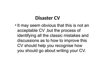 Disaster CV
• It may seem obvious that this is not an
acceptable CV ,but the process of
identifying all the classic mistakes and
discussions as to how to improve this
CV should help you recognise how
you should go about writing your CV.
 