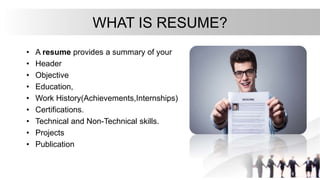 WHAT IS RESUME?
• A resume provides a summary of your
• Header
• Objective
• Education,
• Work History(Achievements,Internships)
• Certifications.
• Technical and Non-Technical skills.
• Projects
• Publication
 