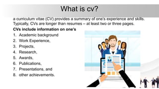 What is cv?
a curriculum vitae (CV) provides a summary of one’s experience and skills.
Typically, CVs are longer than resumes – at least two or three pages.
CVs include information on one’s
1. Academic background
2. Work Experience,
3. Projects,
4. Research,
5. Awards,
6. Publications,
7. Presentations, and
8. other achievements.
 