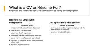 What is a CV or Résumé For?
Employers and candidates view CV's and Resumes as having different purposes
Recruiters / Employers
Perspective
Screening Device
• employment / educational history of applicant
• track record of job performance
• a summary of work experience
• information to screen out unqualified applicants
• tool for interviewing if candidate is shortlisted
• document for personnel records if the candidate is
offered a job
• a promise of professionalism
Job applicant's Perspective
Getting An Interview
• to introduce oneself to prospective employer with the
hope of getting an interview
• to get you considered for a job
 
