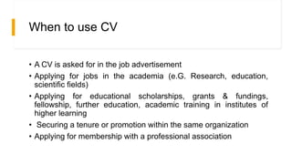 When to use CV
• A CV is asked for in the job advertisement
• Applying for jobs in the academia (e.G. Research, education,
scientific fields)
• Applying for educational scholarships, grants & fundings,
fellowship, further education, academic training in institutes of
higher learning
• Securing a tenure or promotion within the same organization
• Applying for membership with a professional association
 