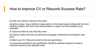 How to Improve CV or Résumé Success Rate?
2. Grab and maintain interest of recruiters
attractive unique / layout effective organization of information good writing skills free from
spelling mistakes start with most recent position on page one words backed up by
examples
3. Guide recruiters to see what they need
put relevant data at the top use persuasive language understand an employer's view
point
4. Match your CV / Résumé content to the job specification
use keywords specified in job specification identify & address employer's needs &
concerns based on your potential value
 