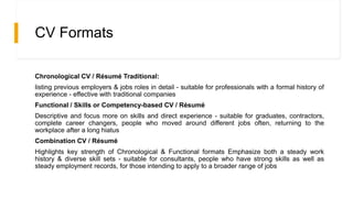 CV Formats
Chronological CV / Résumé Traditional:
listing previous employers & jobs roles in detail - suitable for professionals with a formal history of
experience - effective with traditional companies
Functional / Skills or Competency-based CV / Résumé
Descriptive and focus more on skills and direct experience - suitable for graduates, contractors,
complete career changers, people who moved around different jobs often, returning to the
workplace after a long hiatus
Combination CV / Résumé
Highlights key strength of Chronological & Functional formats Emphasize both a steady work
history & diverse skill sets - suitable for consultants, people who have strong skills as well as
steady employment records, for those intending to apply to a broader range of jobs
 