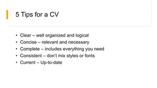 5 Tips for a CV
• Clear – well organized and logical
• Concise – relevant and necessary
• Complete – includes everything you need
• Consistent – don’t mix styles or fonts
• Current – Up-to-date
 