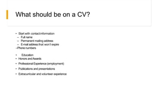 What should be on a CV?
• Start with contactinformation
– Full name
– Permanent mailing address
– E-mail address that won’t expire
–Phonenumbers
• Education
• Honors andAwards
• Professional Experience (employment)
• Publications and presentations
• Extracurricular and volunteer experience
 