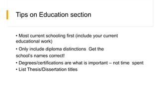 Tips on Education section
• Most current schooling first (include your current
educational work)
• Only include diploma distinctions Get the
school’s names correct!
• Degrees/certifications are what is important – not time spent
• List Thesis/Dissertation titles
 