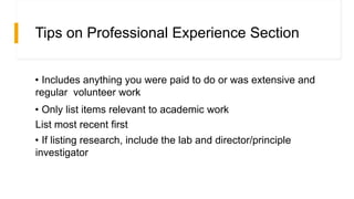 Tips on Professional Experience Section
• Includes anything you were paid to do or was extensive and
regular volunteer work
• Only list items relevant to academic work
List most recent first
• If listing research, include the lab and director/principle
investigator
 