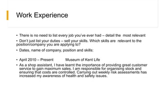 Work Experience
• There is no need to list every job you’ve ever had – detail the most relevant
• Don’t just list your duties – sell your skills. Which skills are relevant to the
position/company you are applying to?
• Dates, name of company, position and skills:
• April 2010 – Present Museum of Kent Life
• As a shop assistant, I have learnt the importance of providing great customer
service to gain maximum sales. I am responsible for organising stock and
ensuring that costs are controlled. Carrying out weekly risk assessments has
increased my awareness of health and safety issues.
 