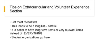 Tips on Extracurricular and Volunteer Experience
Section
• List most recent first
• This tends to be a long list – careful!
• It is better to have long-term items or very relevant items
instead of EVERYTHING
• Student organizations go here
 
