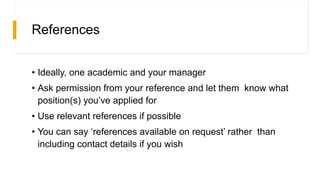 References
• Ideally, one academic and your manager
• Ask permission from your reference and let them know what
position(s) you’ve applied for
• Use relevant references if possible
• You can say ‘references available on request’ rather than
including contact details if you wish
 