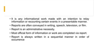 • It is any informational work made with an intention to relay
information or recounting certain events in a presentable manner.
• Reports are often conveyed in writing, speech, television, or film.
• Report is an administrative necessity.
• Most official form of information or work are completed via report.
• Report is always written in a sequential manner in order of
occurrence
 